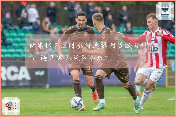 世界杯下注时如何选择网页版与APP，避免常见误区和坑-