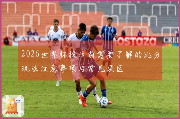 2026世界杯投注前需要了解的比分玩法注意事项与常见误区